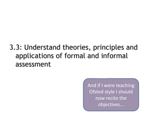 3.3: Understand theories, principles and
  applications of formal and informal
  assessment

                        And if I were teaching
                         Ofsted style I should
                            now recite the
                             objectives...
 