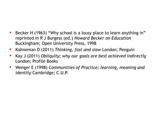 • Becker H (1963) “Why school is a lousy place to learn anything in”
    reprinted in R J Burgess (ed.) Howard Becker on Education
    Buckingham; Open University Press, 1998
•   Kahneman D (2011) Thinking, fast and slow London; Penguin
•   Kay J (2011) Obliquity; why our goals are best achieved indirectly
    London; Profile Books
•   Wenger E (1998) Communities of Practice; learning, meaning and
    identity Cambridge; C.U.P.
 