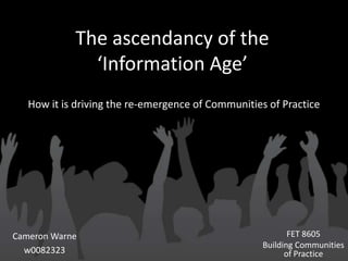 The ascendancy of the
              ‘Information Age’
   How it is driving the re-emergence of Communities of Practice




Cameron Warne                                              FET 8605
                                                    Building Communities
  w0082323                                                of Practice
 