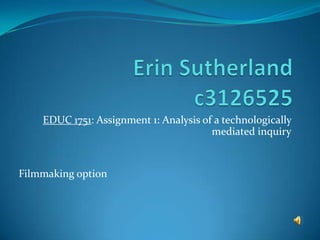 Erin Sutherlandc3126525 EDUC 1751: Assignment 1: Analysis of a technologically mediated inquiry Filmmaking option 