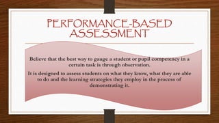 PERFORMANCE-BASED
ASSESSMENT
Believe that the best way to gauge a student or pupil competency in a
certain task is through observation.
It is designed to assess students on what they know, what they are able
to do and the learning strategies they employ in the process of
demonstrating it.
 