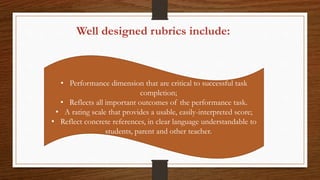 Well designed rubrics include:
• Performance dimension that are critical to successful task
completion;
• Reflects all important outcomes of the performance task.
• A rating scale that provides a usable, easily-interpreted score;
• Reflect concrete references, in clear language understandable to
students, parent and other teacher.
 