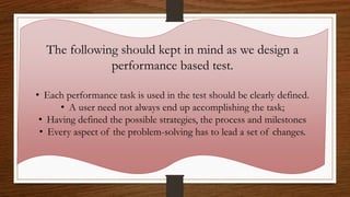 The following should kept in mind as we design a
performance based test.
• Each performance task is used in the test should be clearly defined.
• A user need not always end up accomplishing the task;
• Having defined the possible strategies, the process and milestones
• Every aspect of the problem-solving has to lead a set of changes.
 
