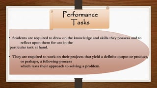 Performance
Tasks
• Students are required to draw on the knowledge and skills they possess and to
reflect upon them for use in the
particular task at hand.
• They are required to work on their projects that yield a definite output or product,
or perhaps, a following process
which tests their approach to solving a problem.
 