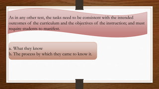 As in any other test, the tasks need to be consistent with the intended
outcomes of the curriculum and the objectives of the instruction; and must
require students to manifest.
a. What they know
b. The process by which they came to know it.
 