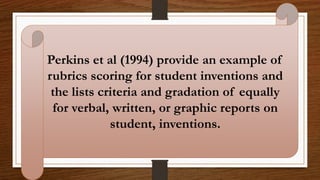 Perkins et al (1994) provide an example of
rubrics scoring for student inventions and
the lists criteria and gradation of equally
for verbal, written, or graphic reports on
student, inventions.
 