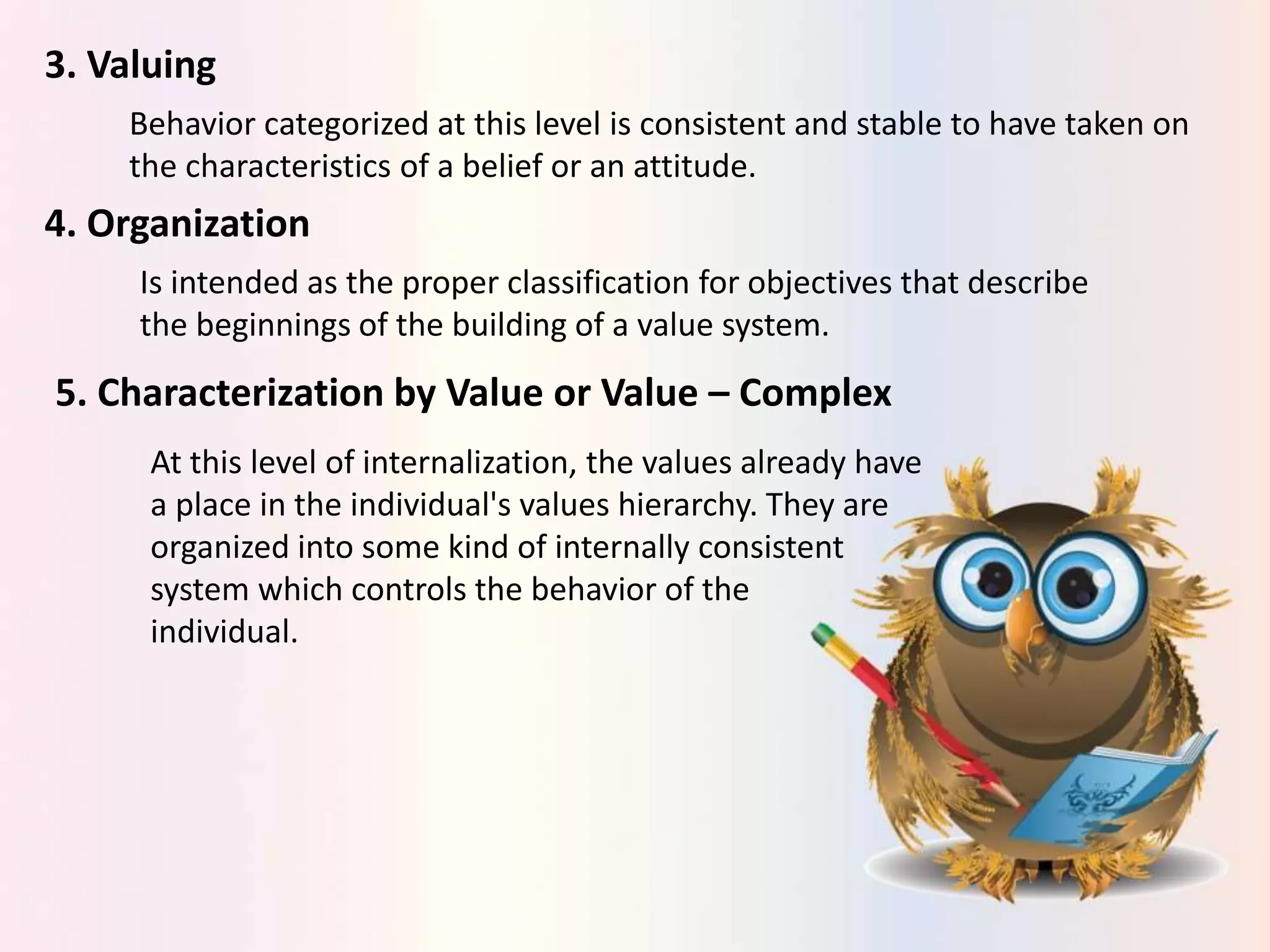 3. Valuing
Behavior categorized at this level is consistent and stable to have taken on
the characteristics of a belief or an attitude.
4. Organization
Is intended as the proper classification for objectives that describe
the beginnings of the building of a value system.
5. Characterization by Value or Value – Complex
At this level of internalization, the values already have
a place in the individual's values hierarchy. They are
organized into some kind of internally consistent
system which controls the behavior of the
individual.
 