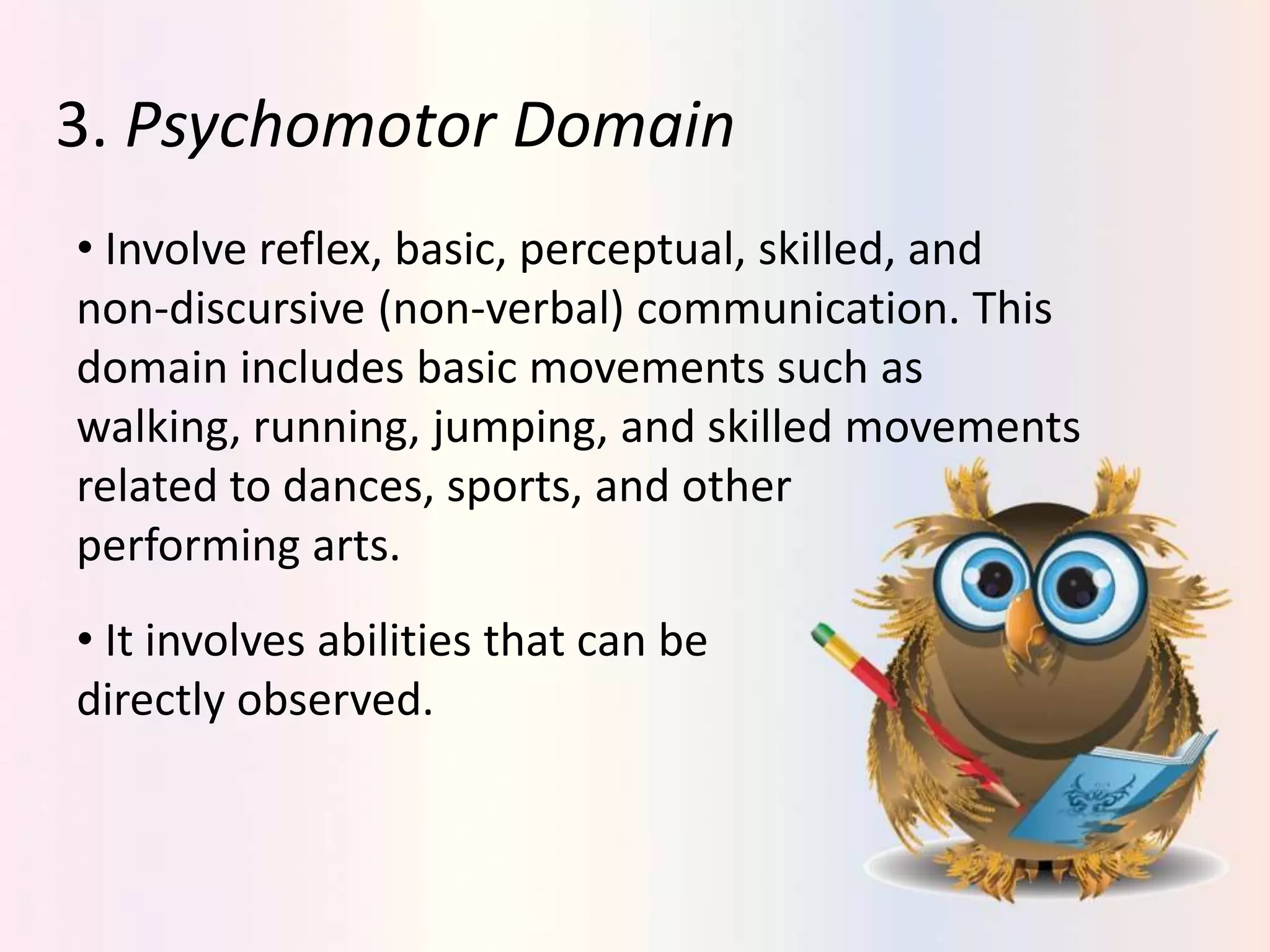 3. Psychomotor Domain
• Involve reflex, basic, perceptual, skilled, and
non-discursive (non-verbal) communication. This
domain includes basic movements such as
walking, running, jumping, and skilled movements
related to dances, sports, and other
performing arts.
• It involves abilities that can be
directly observed.
 