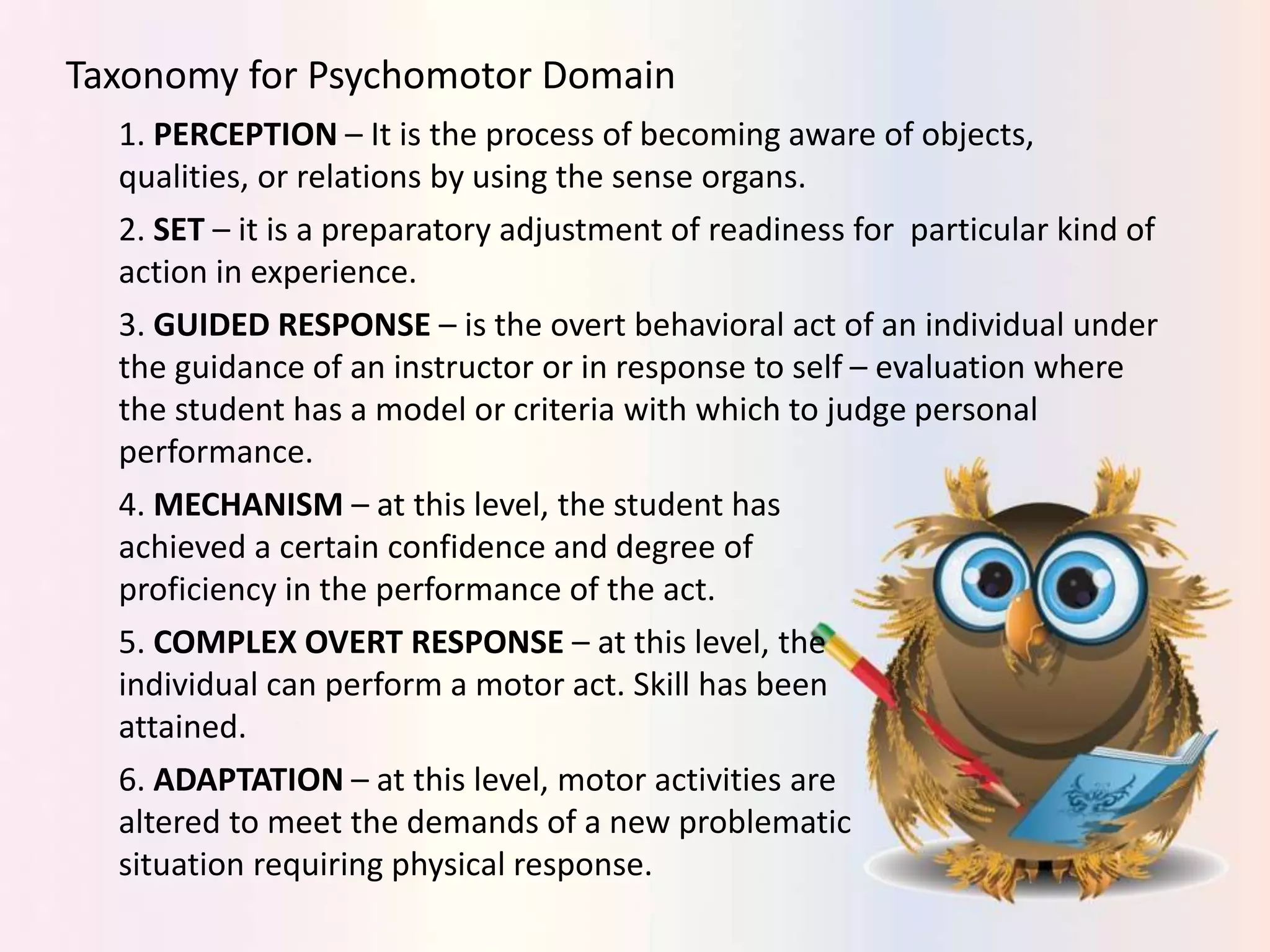 Taxonomy for Psychomotor Domain
1. PERCEPTION – It is the process of becoming aware of objects,
qualities, or relations by using the sense organs.
2. SET – it is a preparatory adjustment of readiness for particular kind of
action in experience.
3. GUIDED RESPONSE – is the overt behavioral act of an individual under
the guidance of an instructor or in response to self – evaluation where
the student has a model or criteria with which to judge personal
performance.
4. MECHANISM – at this level, the student has
achieved a certain confidence and degree of
proficiency in the performance of the act.
5. COMPLEX OVERT RESPONSE – at this level, the
individual can perform a motor act. Skill has been
attained.
6. ADAPTATION – at this level, motor activities are
altered to meet the demands of a new problematic
situation requiring physical response.
 