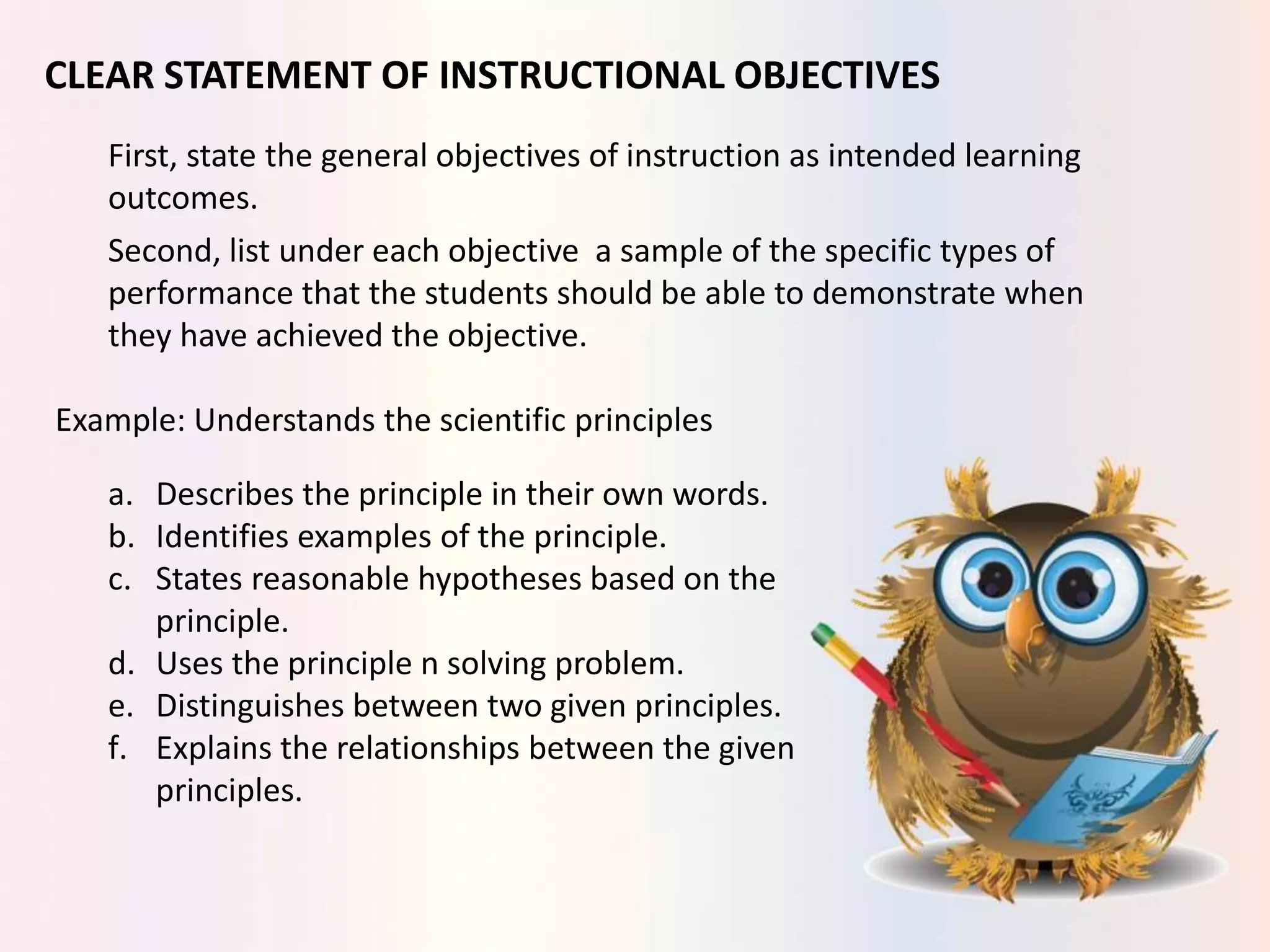 CLEAR STATEMENT OF INSTRUCTIONAL OBJECTIVES
First, state the general objectives of instruction as intended learning
outcomes.
Second, list under each objective a sample of the specific types of
performance that the students should be able to demonstrate when
they have achieved the objective.
Example: Understands the scientific principles
a. Describes the principle in their own words.
b. Identifies examples of the principle.
c. States reasonable hypotheses based on the
principle.
d. Uses the principle n solving problem.
e. Distinguishes between two given principles.
f. Explains the relationships between the given
principles.
 