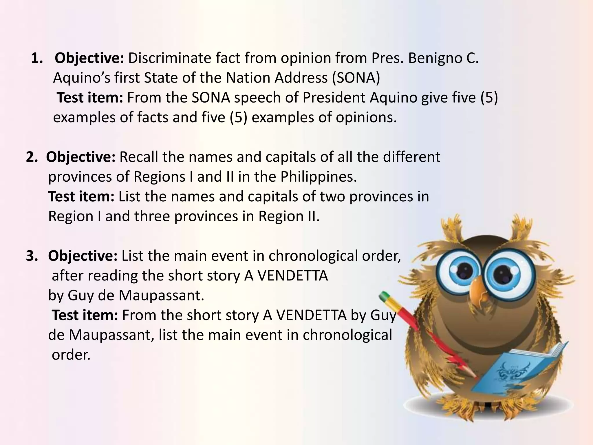 1. Objective: Discriminate fact from opinion from Pres. Benigno C.
Aquino’s first State of the Nation Address (SONA)
Test item: From the SONA speech of President Aquino give five (5)
examples of facts and five (5) examples of opinions.
2. Objective: Recall the names and capitals of all the different
provinces of Regions I and II in the Philippines.
Test item: List the names and capitals of two provinces in
Region I and three provinces in Region II.
3. Objective: List the main event in chronological order,
after reading the short story A VENDETTA
by Guy de Maupassant.
Test item: From the short story A VENDETTA by Guy
de Maupassant, list the main event in chronological
order.
 