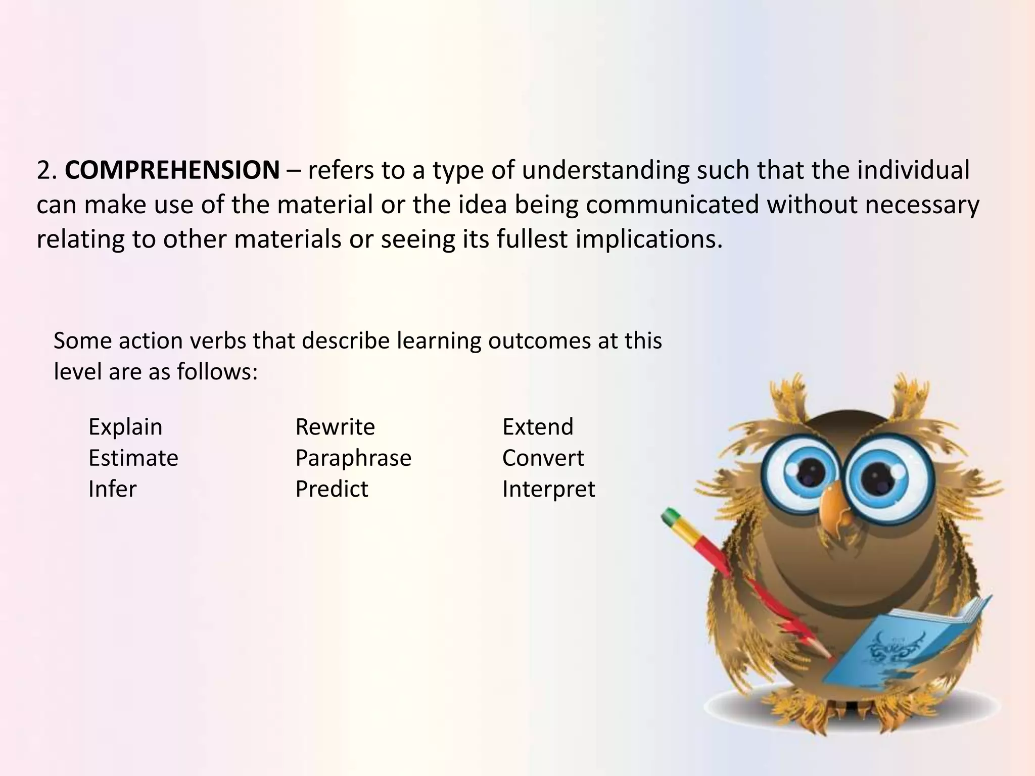 2. COMPREHENSION – refers to a type of understanding such that the individual
can make use of the material or the idea being communicated without necessary
relating to other materials or seeing its fullest implications.
Some action verbs that describe learning outcomes at this
level are as follows:
Explain Rewrite Extend
Estimate Paraphrase Convert
Infer Predict Interpret
 