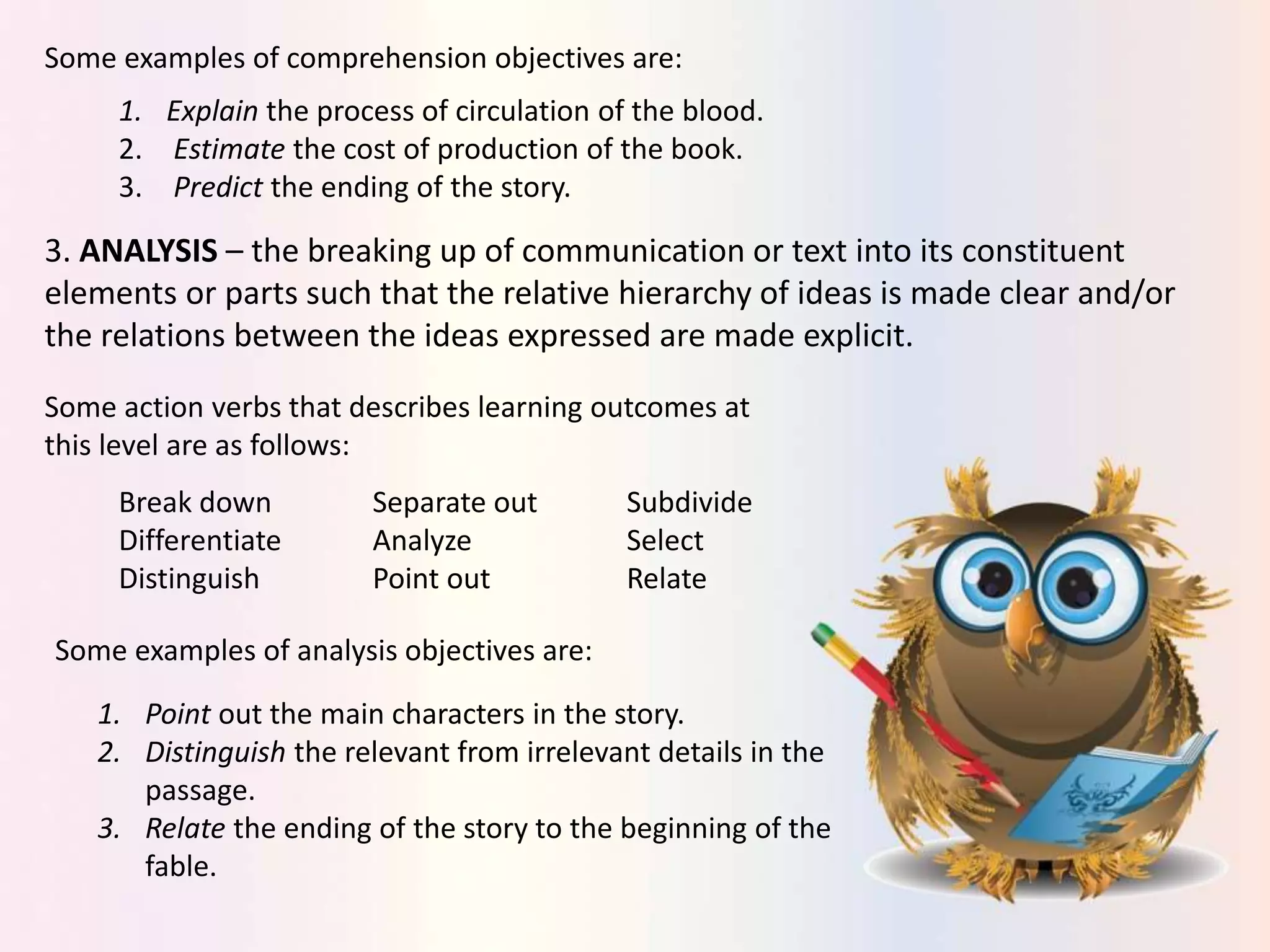 Some examples of comprehension objectives are:
1. Explain the process of circulation of the blood.
2. Estimate the cost of production of the book.
3. Predict the ending of the story.
3. ANALYSIS – the breaking up of communication or text into its constituent
elements or parts such that the relative hierarchy of ideas is made clear and/or
the relations between the ideas expressed are made explicit.
Some action verbs that describes learning outcomes at
this level are as follows:
Break down Separate out Subdivide
Differentiate Analyze Select
Distinguish Point out Relate
Some examples of analysis objectives are:
1. Point out the main characters in the story.
2. Distinguish the relevant from irrelevant details in the
passage.
3. Relate the ending of the story to the beginning of the
fable.
 