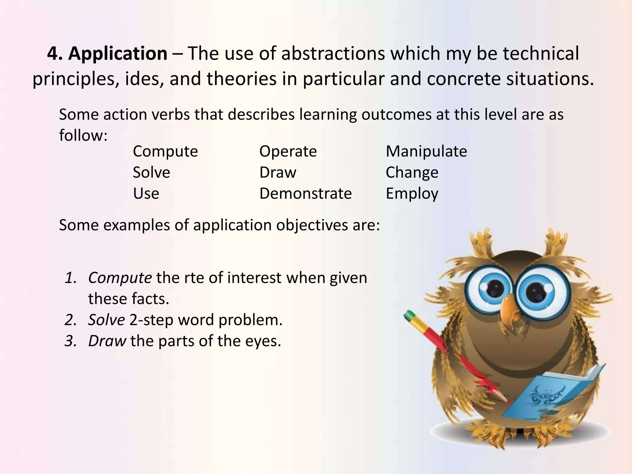 4. Application – The use of abstractions which my be technical
principles, ides, and theories in particular and concrete situations.
Some action verbs that describes learning outcomes at this level are as
follow:
Compute Operate Manipulate
Solve Draw Change
Use Demonstrate Employ
Some examples of application objectives are:
1. Compute the rte of interest when given
these facts.
2. Solve 2-step word problem.
3. Draw the parts of the eyes.
 