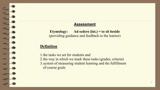 1
Assessment
Etymology: Ad sedere (lat.) = to sit beside
(providing guidance and feedback to the learner)
Definition
1.the tasks we set for students and
2.the way in which we mark these tasks (grades, criteria)
3.system of measuring student learning and the fulfillment
of course goals
 