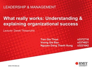 LEADERSHIP & MANAGEMENT


What really works: Understanding &
explaining organizational success
Lecturer: Derek Thitsanuthit


                               Tran Gia Thoai           s3372716
                               Vuong Gia Bao            s3374021
                               Nguyen Dang Thanh Hung   s3221642
 