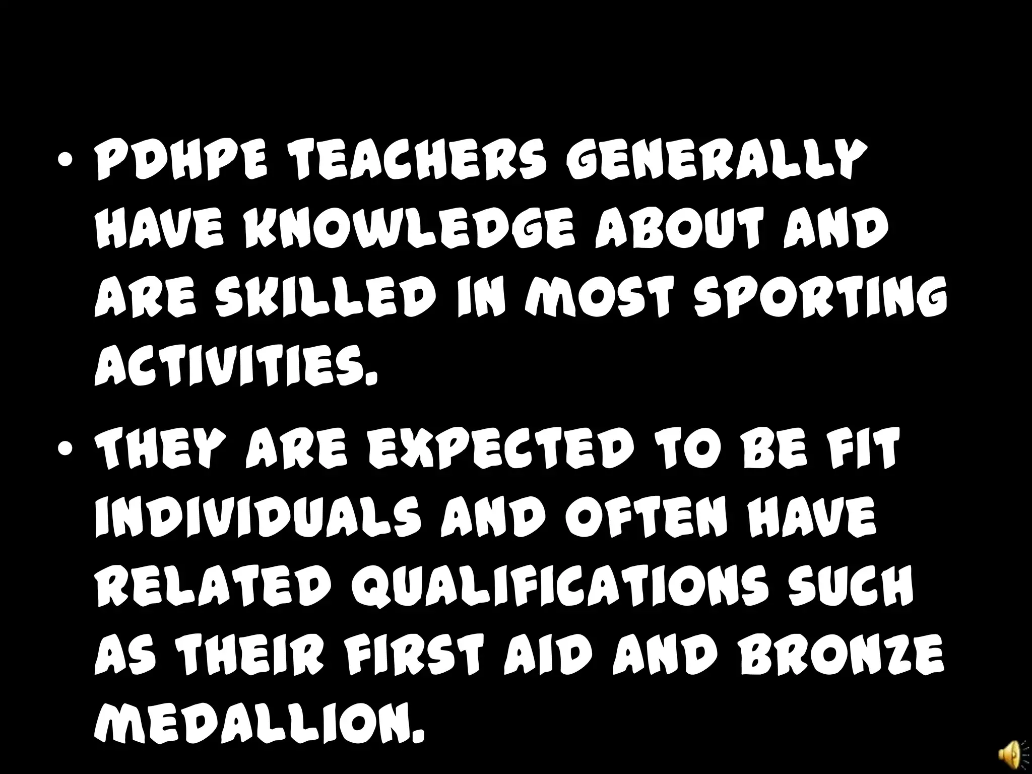 • PDHPE teachers generally
have knowledge about and
are skilled in most sporting
activities.
• They are expected to be fit
individuals and often have
related qualifications such
as their first aid and bronze
medallion.
 