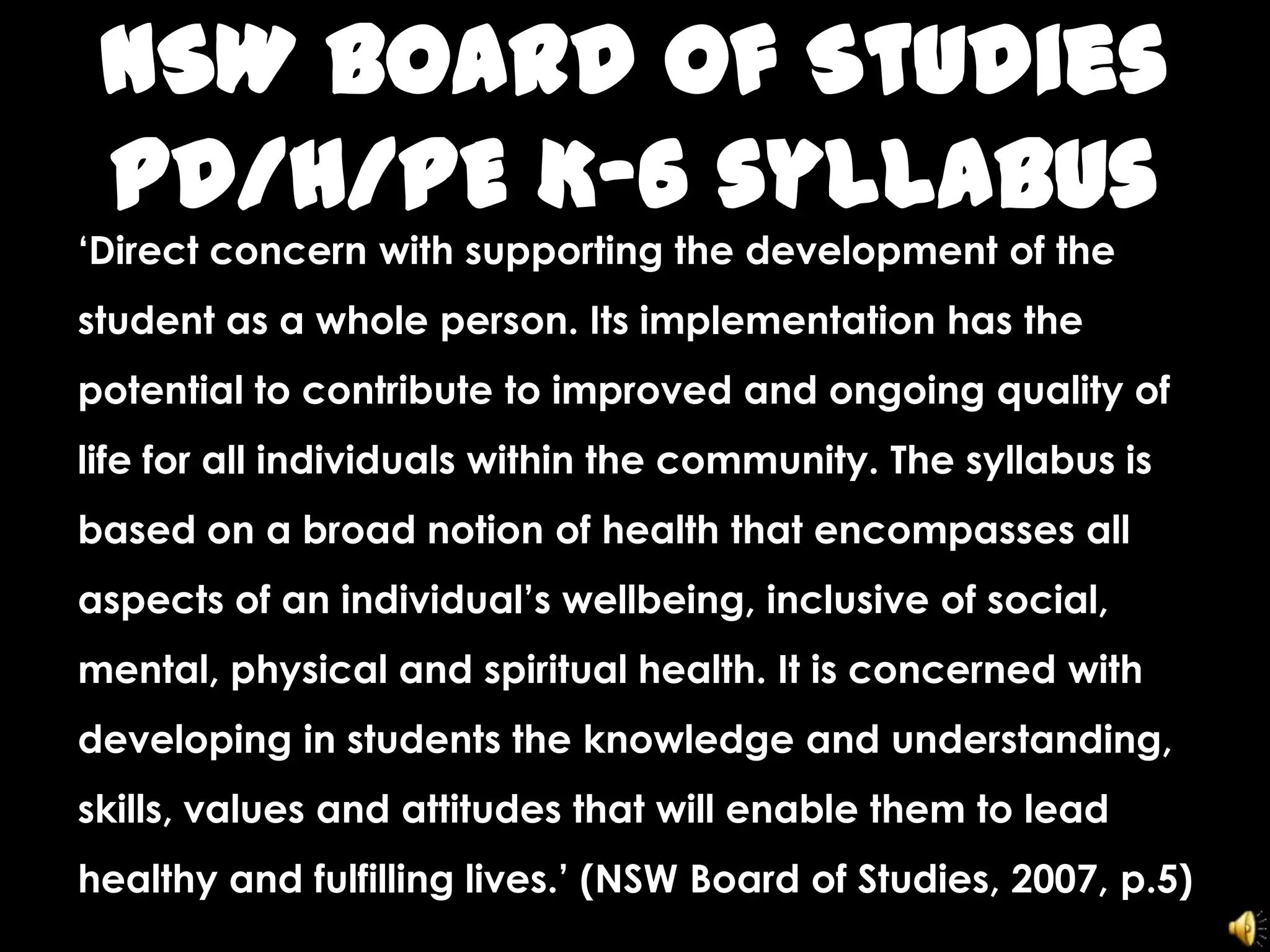 NSW Board of Studies
PD/H/PE K-6 syllabus
‘Direct concern with supporting the development of the
student as a whole person. Its implementation has the
potential to contribute to improved and ongoing quality of
life for all individuals within the community. The syllabus is
based on a broad notion of health that encompasses all
aspects of an individual’s wellbeing, inclusive of social,
mental, physical and spiritual health. It is concerned with
developing in students the knowledge and understanding,
skills, values and attitudes that will enable them to lead
healthy and fulfilling lives.’ (NSW Board of Studies, 2007, p.5)
 