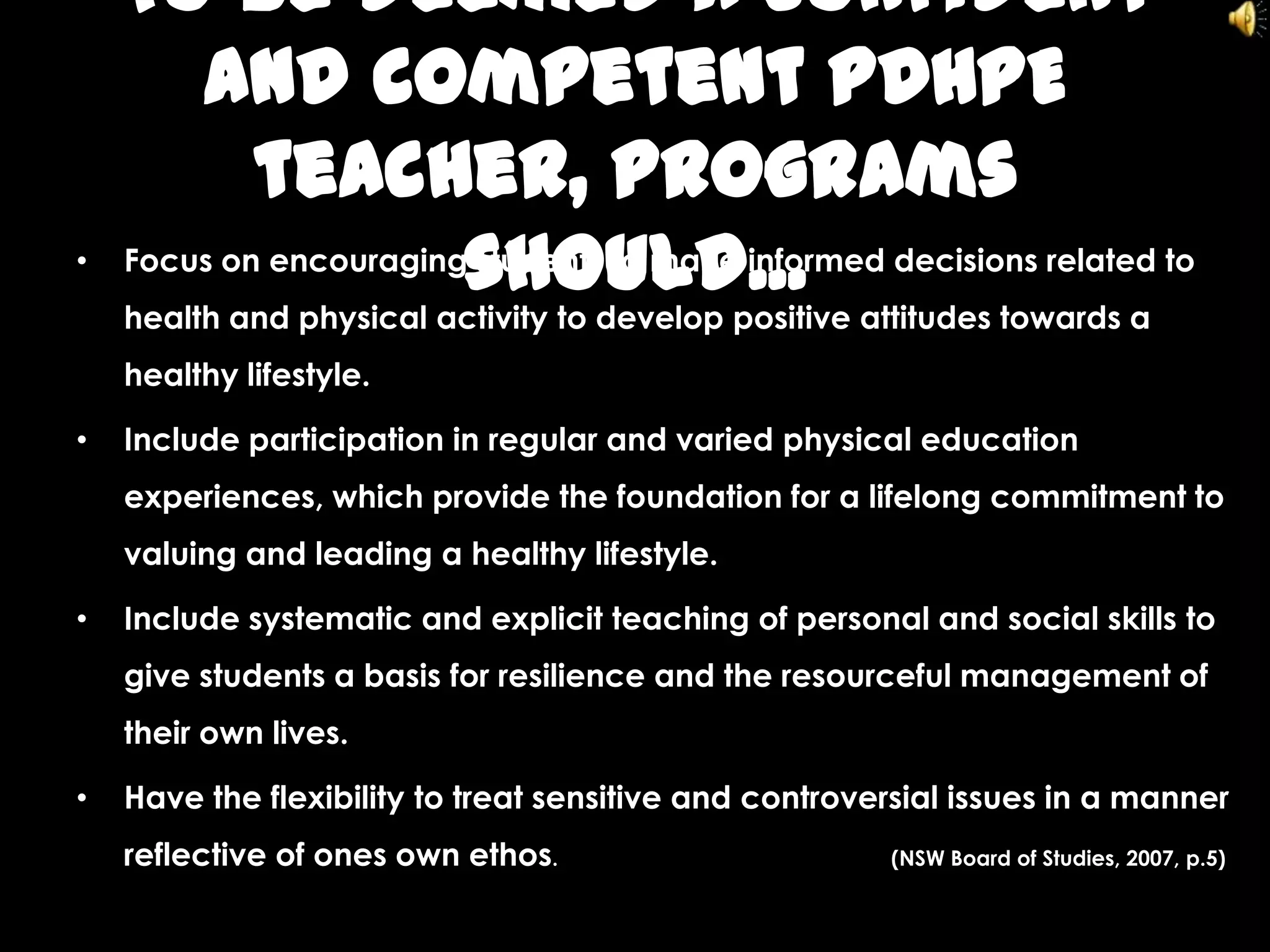 To be deemed a confident
and competent PDHPE
teacher, programs
should...• Focus on encouraging students to make informed decisions related to
health and physical activity to develop positive attitudes towards a
healthy lifestyle.
• Include participation in regular and varied physical education
experiences, which provide the foundation for a lifelong commitment to
valuing and leading a healthy lifestyle.
• Include systematic and explicit teaching of personal and social skills to
give students a basis for resilience and the resourceful management of
their own lives.
• Have the flexibility to treat sensitive and controversial issues in a manner
reflective of ones own ethos. (NSW Board of Studies, 2007, p.5)
 