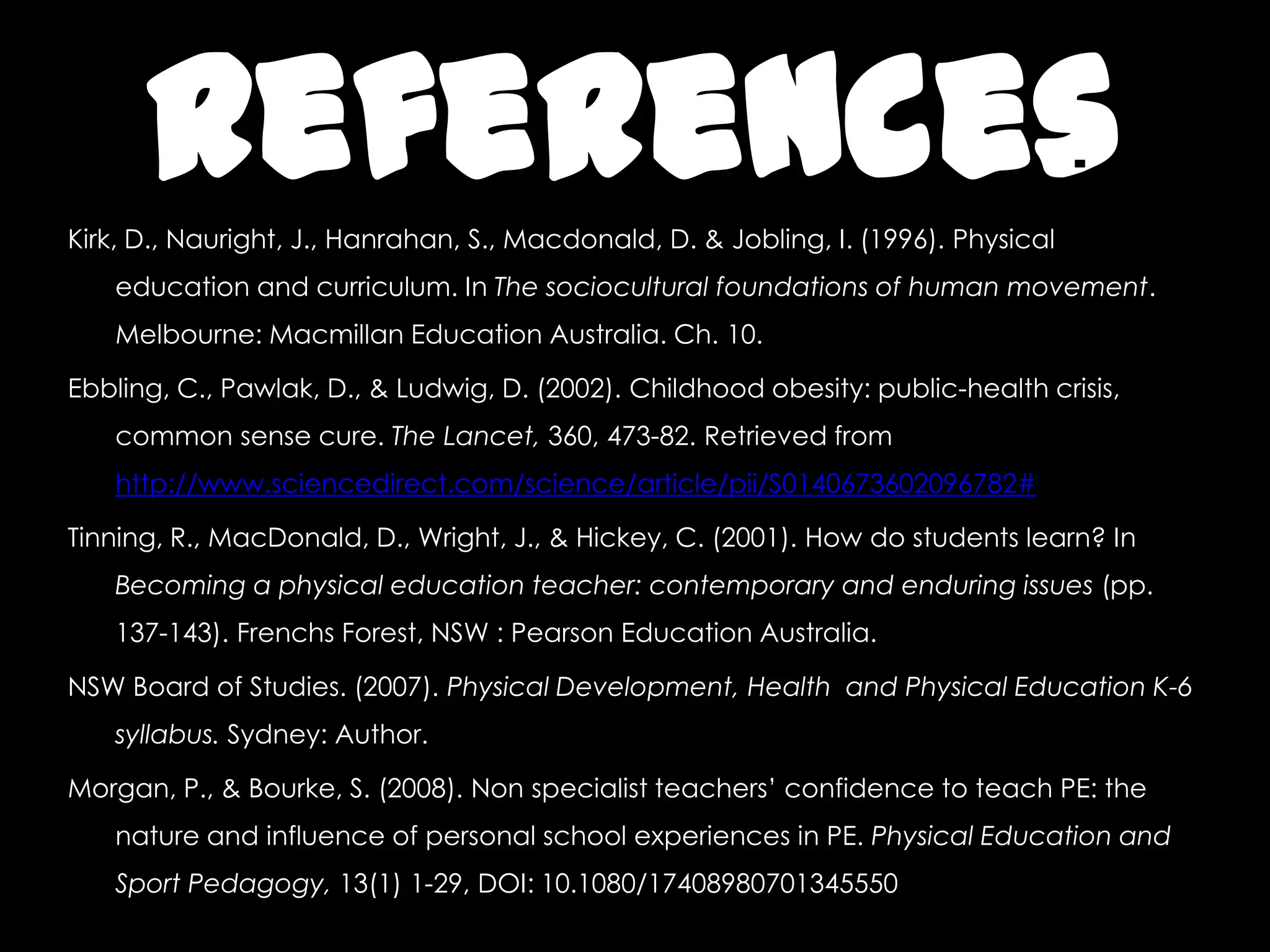 ReferencesKirk, D., Nauright, J., Hanrahan, S., Macdonald, D. & Jobling, I. (1996). Physical
education and curriculum. In The sociocultural foundations of human movement.
Melbourne: Macmillan Education Australia. Ch. 10.
Ebbling, C., Pawlak, D., & Ludwig, D. (2002). Childhood obesity: public-health crisis,
common sense cure. The Lancet, 360, 473-82. Retrieved from
http://www.sciencedirect.com/science/article/pii/S0140673602096782#
Tinning, R., MacDonald, D., Wright, J., & Hickey, C. (2001). How do students learn? In
Becoming a physical education teacher: contemporary and enduring issues (pp.
137-143). Frenchs Forest, NSW : Pearson Education Australia.
NSW Board of Studies. (2007). Physical Development, Health and Physical Education K-6
syllabus. Sydney: Author.
Morgan, P., & Bourke, S. (2008). Non specialist teachers’ confidence to teach PE: the
nature and influence of personal school experiences in PE. Physical Education and
Sport Pedagogy, 13(1) 1-29, DOI: 10.1080/17408980701345550
 