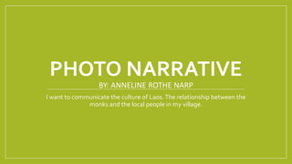 PHOTO NARRATIVE
BY: ANNELINE ROTHE NARP
I want to communicate the culture of Laos.The relationship between the
monks and the local people in my village.
 