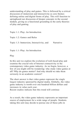 understanding of play and games. This is followed by a critical
discussion of immersion and interactivity as core themes
defining online and digital forms of play. This will function to
springboard our discussion of deeper concepts in the second
module, giving us a functional grounding in the early theories
of play and gaming.
Topic 1.1: Play: An Introduction
Topic 1.2: Games and Rules
Topic 1.3: Immersion, Interactivity, and Narrative
Topic 1.1: Play: An Introduction
Play
In this unit we explore the evolution of web-based play and
examine the crucial role of Internet connectivity in the
contemporary video game industry. As we begin, however, a
few of you might still be wondering: why study video games at
all? Why do games matter? And why should we take them
seriously in an academic context?
The short answer is that video games represent the single
largest industry spawned by digital media. Globally, the video
game industry is worth over one hundred billion dollars and
increases in value each year.
Recent studies indicate that this trend will continue
.
As a result, the video game industry represents an important
source of employment for a wide range of people. Students
taking this unit may decide to pursue one of these jobs in
 