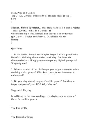 Man, Play and Games
(pp.3-10). Urbana: University of Illinois Press [Find it
here
]
Nielsen, Simon Egenfeldt, Jonas Heide Smith & Susana Pajares
Tosca. (2008). "What is a Game?" In
Understanding Video Games: The Essential Introduction
(pp. 22-44). Taylor and Francis. [Available via the
library
]
Questions
1. In the 1960s, French sociologist Roger Caillois provided a
list of six defining characteristics of play. Do these six
characteristics still apply to contemporary digital gameplay?
Why/why not?
2. What are some of the challenges you might encounter when
studying video games? What key concepts are important to
understand?
3. Do you play video/computer/mobile games? Are they an
important part of your life? Why/why not?
Suggested Playing
In addition to the core readings, try playing one or more of
these free online games:
·
The End of Us
·
The Republia Times
 