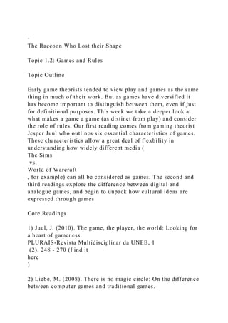 ·
The Raccoon Who Lost their Shape
Topic 1.2: Games and Rules
Topic Outline
Early game theorists tended to view play and games as the same
thing in much of their work. But as games have diversified it
has become important to distinguish between them, even if just
for definitional purposes. This week we take a deeper look at
what makes a game a game (as distinct from play) and consider
the role of rules. Our first reading comes from gaming theorist
Jesper Juul who outlines six essential characteristics of games.
These characteristics allow a great deal of flexbility in
understanding how widely different media (
The Sims
vs.
World of Warcraft
, for example) can all be considered as games. The second and
third readings explore the difference between digital and
analogue games, and begin to unpack how cultural ideas are
expressed through games.
Core Readings
1) Juul, J. (2010). The game, the player, the world: Looking for
a heart of gameness.
PLURAIS-Revista Multidisciplinar da UNEB, 1
(2). 248 - 270 (Find it
here
)
2) Liebe, M. (2008). There is no magic circle: On the difference
between computer games and traditional games.
 