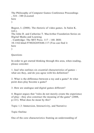The Philosophy of Computer Games Conference Proceedings
, 324 - 340 (Located
here
)
Bogost, I. (2008). The rhetoric of video games. In Salen K.
(ed.),
The John D. and Catherine T. MacArthur Foundation Series on
Digital Media and Learning
. Cambridge: The MIT Press. 117 - 140. DOI:
10.1162/dmal.9780262693646.117 (You can find it
here
)
Questions
In order to get started thinking through this area, when reading,
please consider:
1. Juul who outlines six essential characteristics of games -
what are they, and do you agree with his definition?
2. What is the difference between a toy and a game? At what
point does play become a game?
3. How are analogue and digital games different?
4. Bogost argues that "rules do not merely create the experience
of play—they also construct the meaning of the game" (2008,
p.121). What does he mean by this?
Topic 1.3: Immersion, Interactivity, and Narrative
Topic Outline
One of the core characteristics framing an understanding of
 