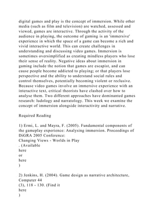 digital games and play is the concept of immersion. While other
media (such as film and television) are watched, assessed and
viewed, games are interactive. Through the activity of the
audience in playing, the outcome of gaming is an 'immersive'
experience in which the space of a game can become a rich and
vivid interactive world. This can create challenges in
understanding and discussing video games. Immersion is
sometimes oversimplified as creating mindless players who lose
their sense of reality. Negative ideas about immersion in
gaming include the notion that games are escapist, and can
cause people become addicted to playing; or that players lose
perspective and the ability to understand social rules and
control themselves, potentially becoming violent or reclusive.
Because video games involve an immersive experience with an
interactive text, critical theorists have clashed over how to
analyse them. Two different approaches have dominanted games
research: ludology and narratology. This week we examine the
concept of immersion alongside interactivity and narrative.
Required Reading
1) Ermi, L. and Mayra, F. (2005). Fundamental components of
the gameplay experience: Analysing immersion. Proceedings of
DiGRA 2005 Conference:
Changing Views - Worlds in Play
. (Available
here
or
here
)
2) Jenkins, H. (2004). Game design as narrative architecture,
Computer 44
(3), 118 - 130. (Find it
here
)
 