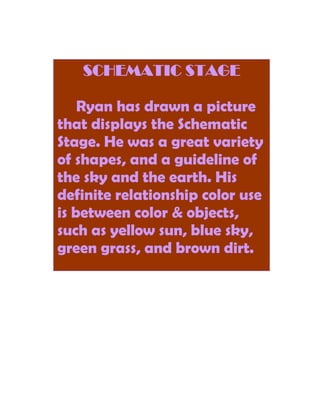SCHEMATIC STAGE

    Ryan has drawn a picture
that displays the Schematic
Stage. He was a great variety
of shapes, and a guideline of
the sky and the earth. His
definite relationship color use
is between color & objects,
such as yellow sun, blue sky,
green grass, and brown dirt.
 