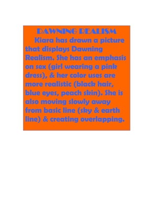 DAWNING REALISM
   Kiara has drawn a picture
that displays Dawning
Realism. She has an emphasis
on sex (girl wearing a pink
dress), & her color uses are
more realistic (black hair,
blue eyes, peach skin). She is
also moving slowly away
from basic line (sky & earth
line) & creating overlapping.
 