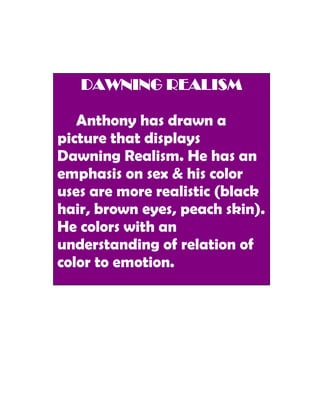 DAWNING REALISM

   Anthony has drawn a
picture that displays
Dawning Realism. He has an
emphasis on sex & his color
uses are more realistic (black
hair, brown eyes, peach skin).
He colors with an
understanding of relation of
color to emotion.
 