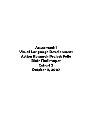 Assessment 1
Visual Language Development
 Action Research Project Folio
       Blair Thallmayer
           Cohort 2
        October 9, 2007
 