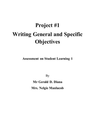 Project #1 
Writing General and Specific 
Objectives 
Assessment on Student Learning 1 
By 
Mr Gerald D. Diana 
Mrs. Nelgie Manlucob 
 