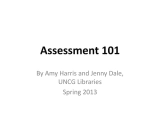 Assessment 101
By Amy Harris and Jenny Dale,
UNCG Libraries
Spring 2013
 