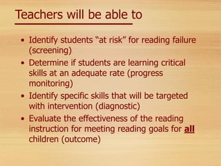 Teachers will be able to
• Identify students “at risk” for reading failure
(screening)
• Determine if students are learning critical
skills at an adequate rate (progress
monitoring)
• Identify specific skills that will be targeted
with intervention (diagnostic)
• Evaluate the effectiveness of the reading
instruction for meeting reading goals for all
children (outcome)
 