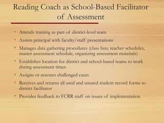 Reading Coach as School-Based Facilitator
of Assessment
• Attends training as part of district-level team
• Assists principal with faculty/staff presentations
• Manages data gathering procedures (class lists, teacher schedules,
master assessment schedule, organizing assessment materials)
• Establishes location for district and school-based teams to work
during assessment times
• Assigns or assesses challenged cases
• Receives and returns all used and unused student record forms to
district facilitator
• Provides feedback to FCRR staff on issues of implementation
 