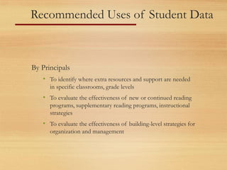 Recommended Uses of Student Data
By Principals
• To identify where extra resources and support are needed
in specific classrooms, grade levels
• To evaluate the effectiveness of new or continued reading
programs, supplementary reading programs, instructional
strategies
• To evaluate the effectiveness of building-level strategies for
organization and management
 