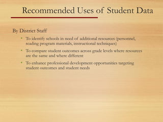 Recommended Uses of Student Data
By District Staff
• To identify schools in need of additional resources (personnel,
reading program materials, instructional techniques)
• To compare student outcomes across grade levels where resources
are the same and where different
• To enhance professional development opportunities targeting
student outcomes and student needs
 