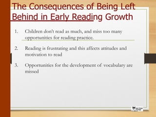 The Consequences of Being Left
Behind in Early Reading Growth
1. Children don’t read as much, and miss too many
opportunities for reading practice.
2. Reading is frustrating and this affects attitudes and
motivation to read
3. Opportunities for the development of vocabulary are
missed
 