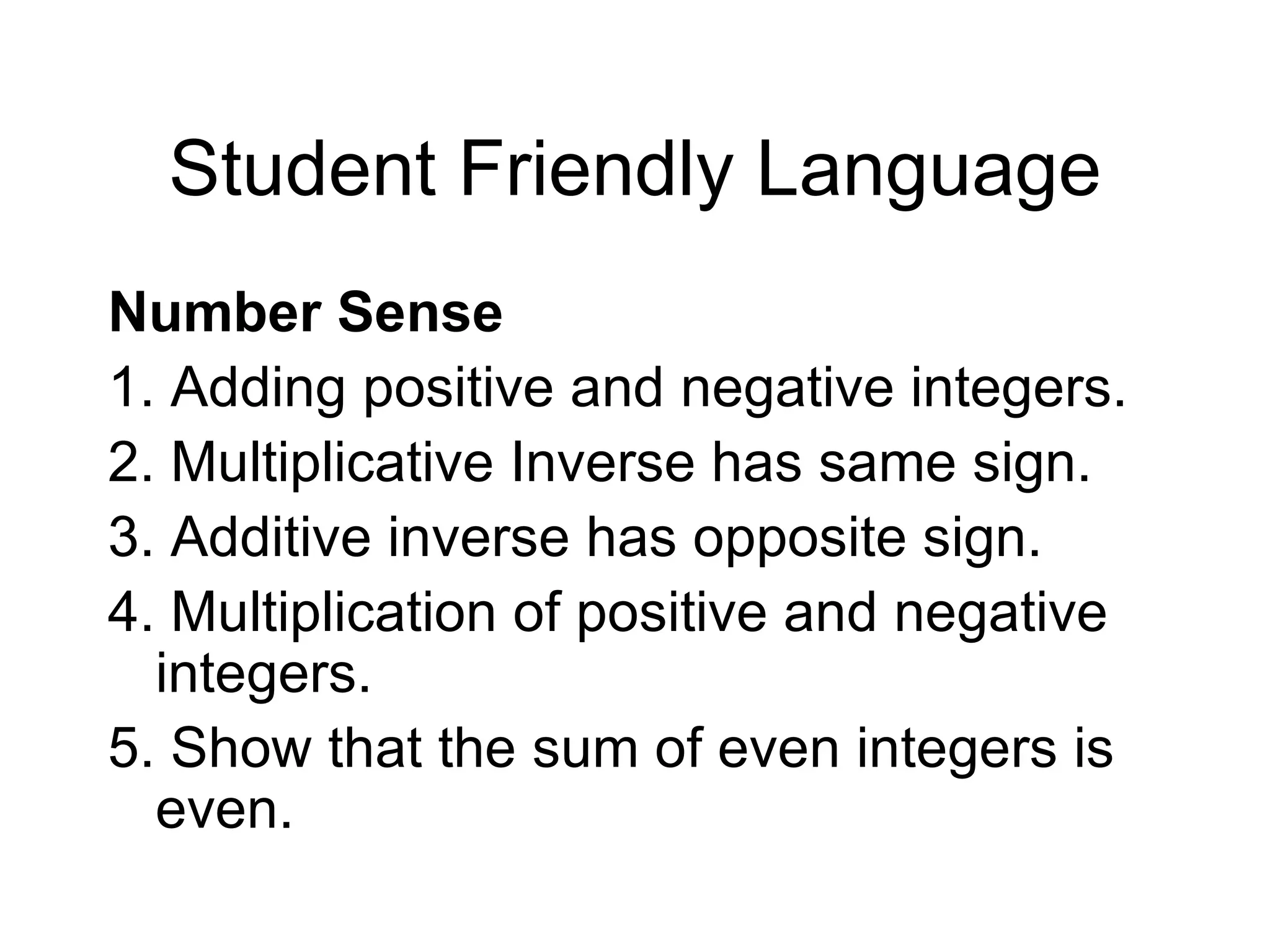Student Friendly Language Number Sense 1. Adding positive and negative integers. 2. Multiplicative Inverse has same sign.  3. Additive inverse has opposite sign. 4. Multiplication of positive and negative integers. 5. Show that the sum of even integers is even. 