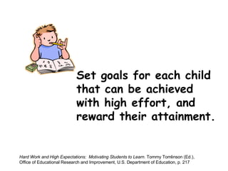 Set goals for each child that can be achieved  with high effort, and  reward their attainment. Hard Work and High Expectations:  Motivating Students to Learn . Tommy Tomlinson (Ed.),  Office of Educational Research and Improvement, U.S. Department of Education, p. 217 