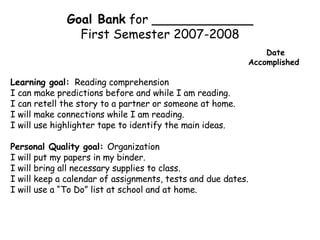 Goal Bank  for _____________ First Semester 2007-2008 Date    Accomplished Learning goal:   Reading comprehension I can make predictions before and while I am reading. I can retell the story to a partner or someone at home. I will make connections while I am reading. I will use highlighter tape to identify the main ideas. Personal Quality goal:  Organization I will put my papers in my binder. I will bring all necessary supplies to class. I will keep a calendar of assignments, tests and due dates. I will use a “To Do” list at school and at home. 