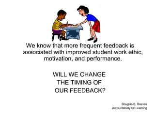 We know that more frequent feedback is associated with improved student work ethic, motivation, and performance. WILL WE CHANGE  THE TIMING OF  OUR FEEDBACK? Douglas B. Reeves Accountability for Learning 