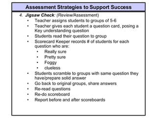 4. Jigsaw Check : (Review/ Assessment) Teacher assigns students to groups of 5-6 Teacher gives each student a question card, posing a Key understanding question Students read their question to group Scorecard Keeper records # of students for each question who are: Really sure Pretty sure Foggy clueless Students scramble to groups with same question they have/prepare solid answer Go back to original groups, share answers Re-read questions Re-do scoreboard Report before and after scoreboards Assessment Strategies to Support Success 