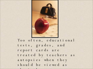 Too often, educational tests, grades, and report cards are treated by teachers as autopsies when they should be viewed as physicals.   (Reeves 2000, 10) 