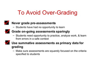 To Avoid Over-Grading Never grade pre-assessments Students have had no opportunity to learn Grade on-going assessments sparingly Students need opportunity to practice, analyze work, & learn from errors in a safe context Use summative assessments as primary data for grading Make sure assessments are squarely focused on the criteria specified to students 