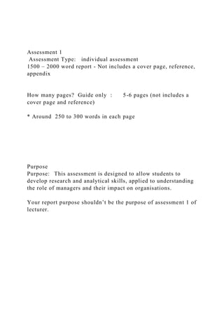 Assessment 1
Assessment Type: individual assessment
1500 – 2000 word report - Not includes a cover page, reference,
appendix
How many pages? Guide only : 5-6 pages (not includes a
cover page and reference)
* Around 250 to 300 words in each page
Purpose
Purpose: This assessment is designed to allow students to
develop research and analytical skills, applied to understanding
the role of managers and their impact on organisations.
Your report purpose shouldn’t be the purpose of assessment 1 of
lecturer.
 