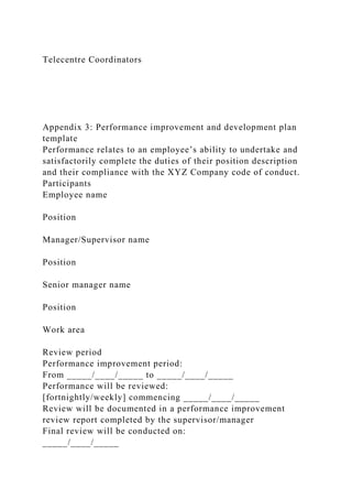 Telecentre Coordinators
Appendix 3: Performance improvement and development plan
template
Performance relates to an employee’s ability to undertake and
satisfactorily complete the duties of their position description
and their compliance with the XYZ Company code of conduct.
Participants
Employee name
Position
Manager/Supervisor name
Position
Senior manager name
Position
Work area
Review period
Performance improvement period:
From _____/____/_____ to _____/____/_____
Performance will be reviewed:
[fortnightly/weekly] commencing _____/____/_____
Review will be documented in a performance improvement
review report completed by the supervisor/manager
Final review will be conducted on:
_____/____/_____
 